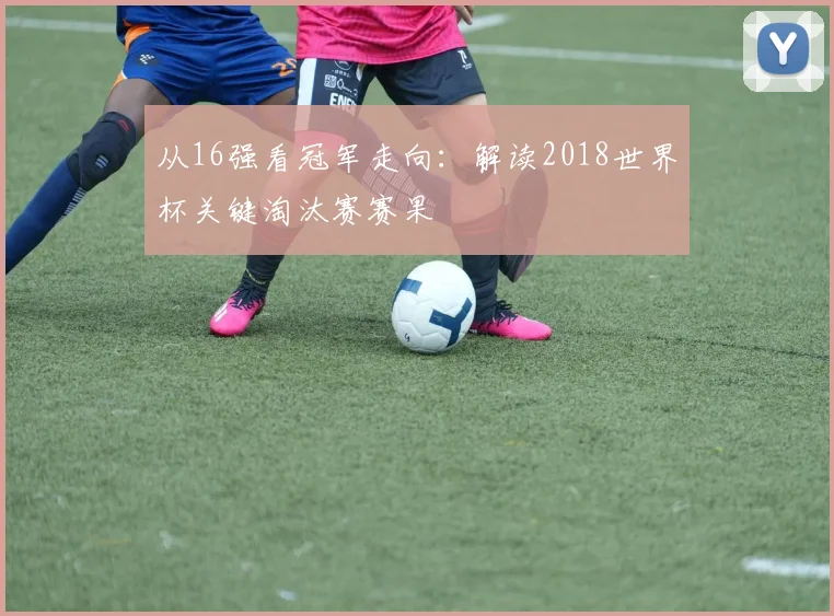 从16强看冠军走向：解读2018世界杯关键淘汰赛赛果