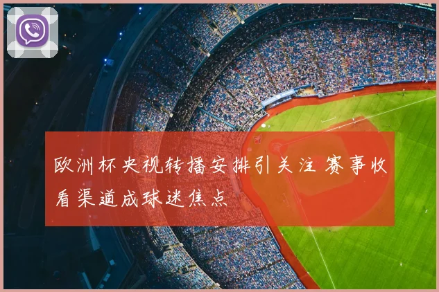 欧洲杯央视转播安排引关注 赛事收看渠道成球迷焦点