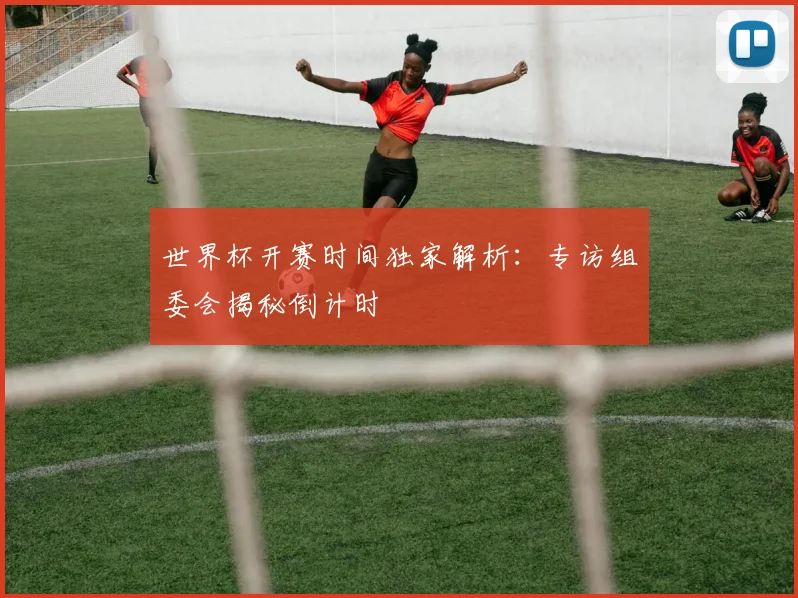 世界杯开赛时间独家解析：专访组委会揭秘倒计时