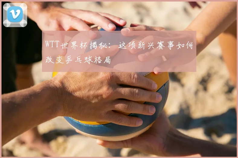 WTT世界杯揭秘:这项新兴赛事如何改变乒乓球格局