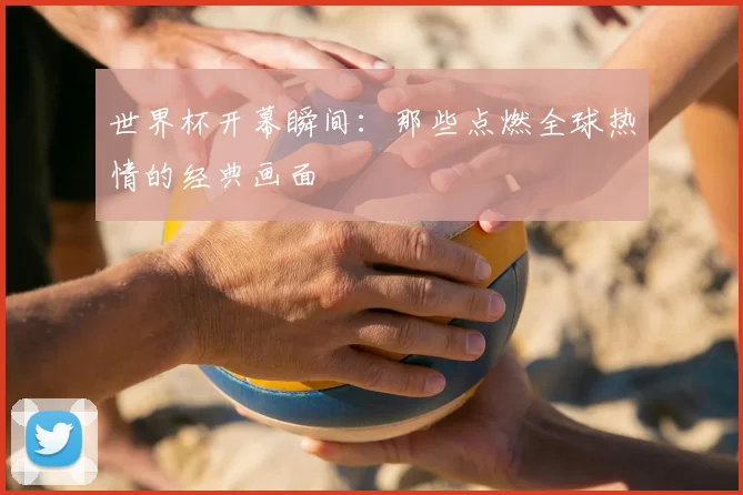 世界杯开幕瞬间：那些点燃全球热情的经典画面