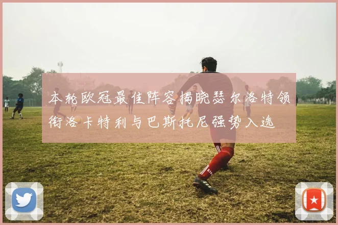 本轮欧冠最佳阵容揭晓瑟尔洛特领衔洛卡特利与巴斯托尼强势入选
