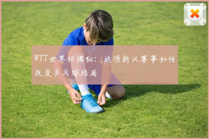 WTT世界杯揭秘：这项新兴赛事如何改变乒乓球格局