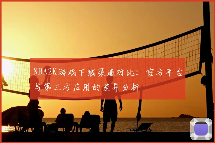 NBA2K游戏下载渠道对比：官方平台与第三方应用的差异分析