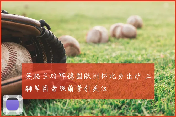 英格兰对阵德国欧洲杯比分出炉 三狮军团晋级前景引关注