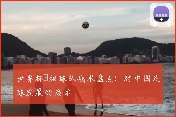 世界杯H组球队战术盘点:对中国足球发展的启示
