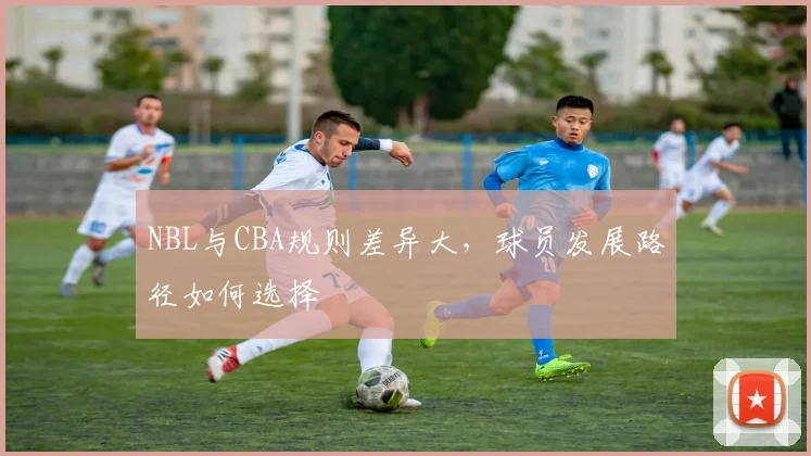 NBL与CBA规则差异大，球员发展路径如何选择