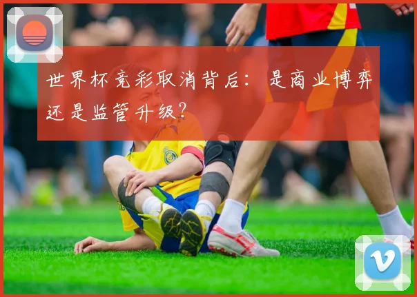 世界杯竞彩取消背后:是商业博弈还是监管升级?