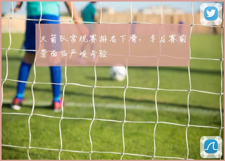 火箭队常规赛排名下滑,季后赛前景面临严峻考验