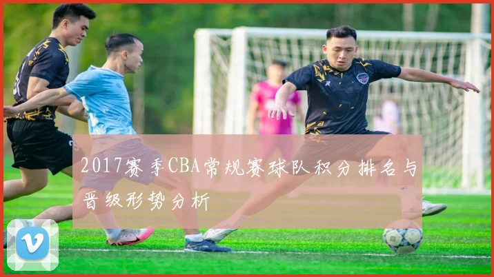 2017赛季CBA常规赛球队积分排名与晋级形势分析