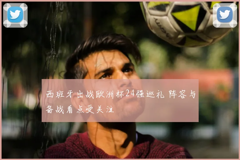 西班牙出战欧洲杯24强巡礼 阵容与备战看点受关注