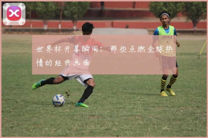 世界杯开幕瞬间：那些点燃全球热情的经典画面