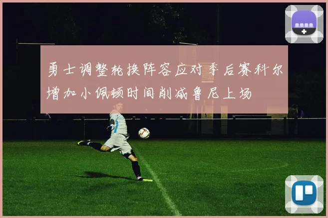 勇士调整轮换阵容应对季后赛科尔增加小佩顿时间削减鲁尼上场