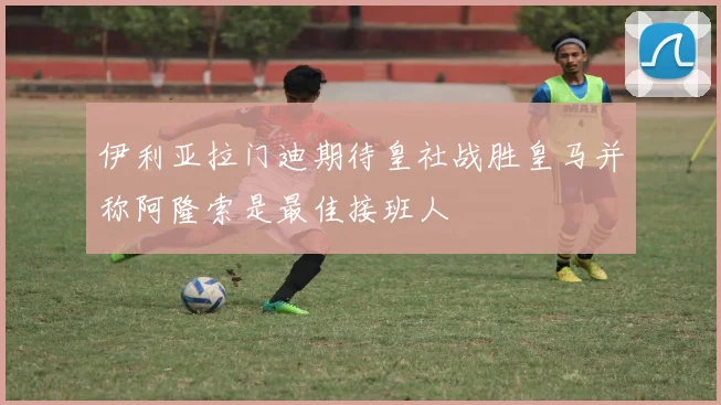 伊利亚拉门迪期待皇社战胜皇马并称阿隆索是最佳接班人