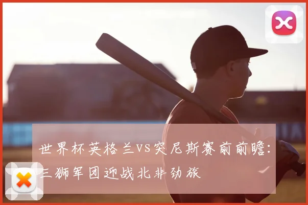世界杯英格兰vs突尼斯赛前前瞻：三狮军团迎战北非劲旅