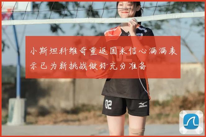 小斯坦科维奇重返国米信心满满表示已为新挑战做好充分准备