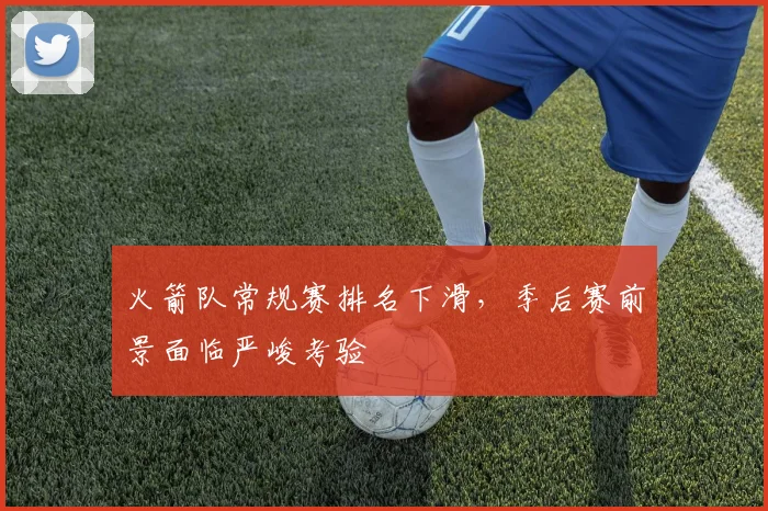 火箭队常规赛排名下滑,季后赛前景面临严峻考验