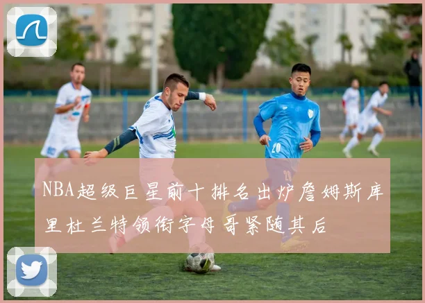 NBA超级巨星前十排名出炉詹姆斯库里杜兰特领衔字母哥紧随其后