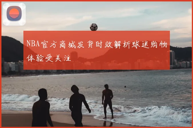 NBA官方商城发货时效解析球迷购物体验受关注