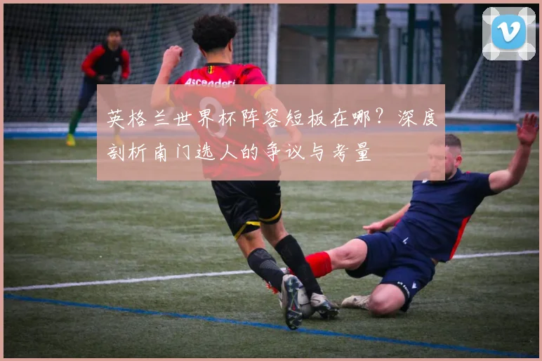 英格兰世界杯阵容短板在哪？深度剖析南门选人的争议与考量