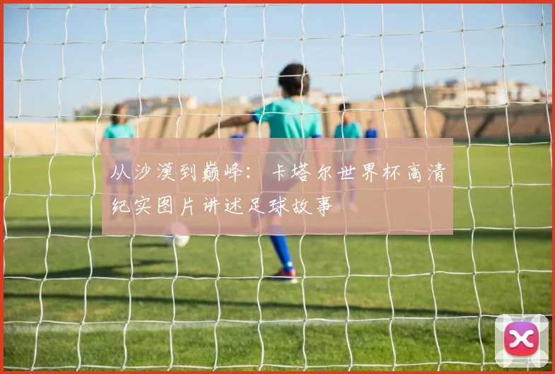 从沙漠到巅峰：卡塔尔世界杯高清纪实图片讲述足球故事