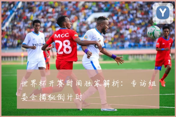 世界杯开赛时间独家解析：专访组委会揭秘倒计时