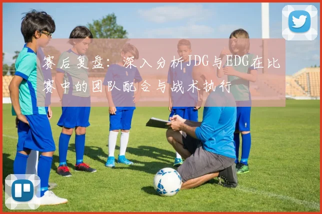 赛后复盘：深入分析JDG与EDG在比赛中的团队配合与战术执行