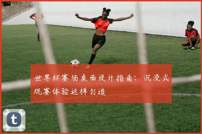 世界杯赛场桌面设计指南：沉浸式观赛体验这样打造