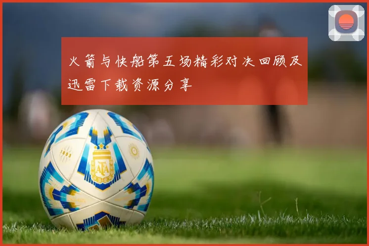 火箭与快船第五场精彩对决回顾及迅雷下载资源分享