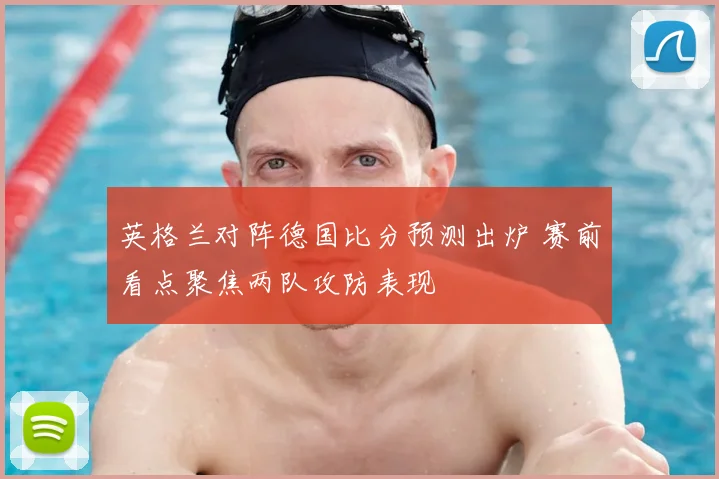 英格兰对阵德国比分预测出炉 赛前看点聚焦两队攻防表现