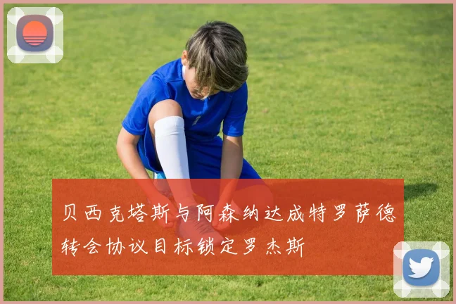 贝西克塔斯与阿森纳达成特罗萨德转会协议目标锁定罗杰斯