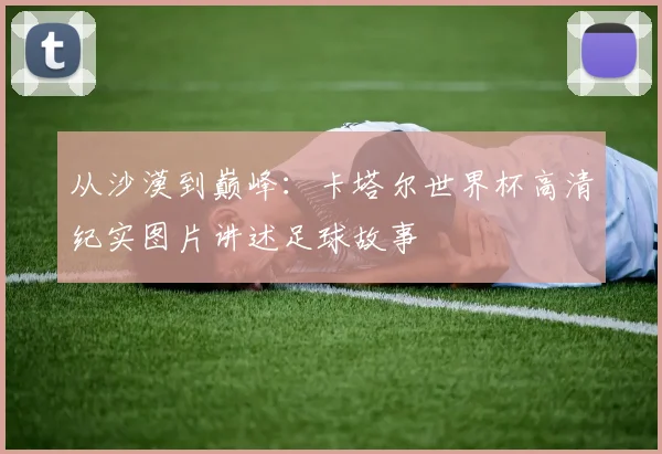 从沙漠到巅峰:卡塔尔世界杯高清纪实图片讲述足球故事
