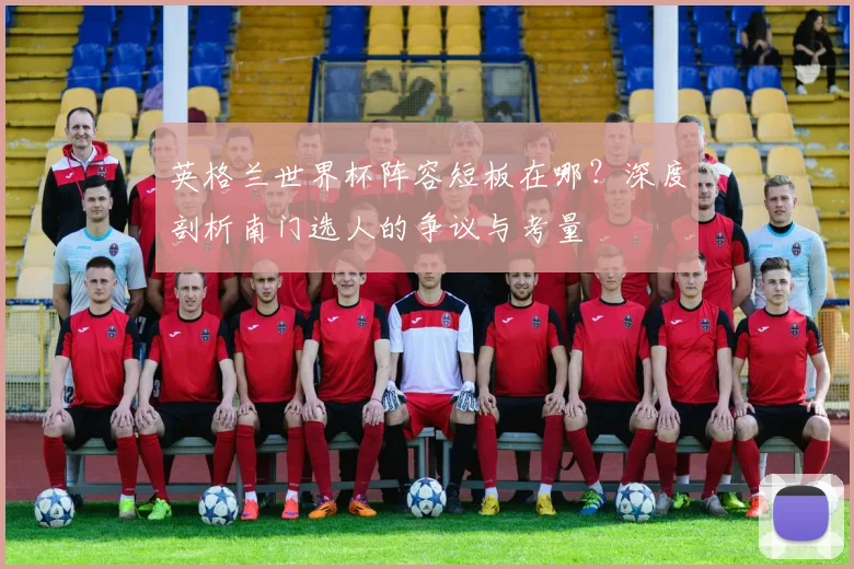 英格兰世界杯阵容短板在哪？深度剖析南门选人的争议与考量