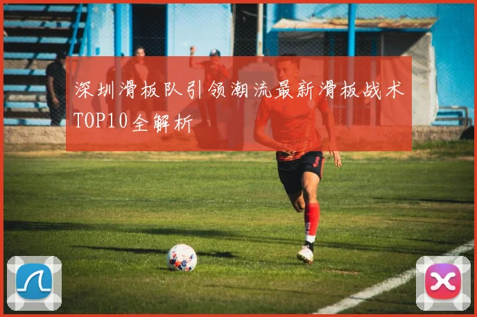 深圳滑板队引领潮流最新滑板战术TOP10全解析