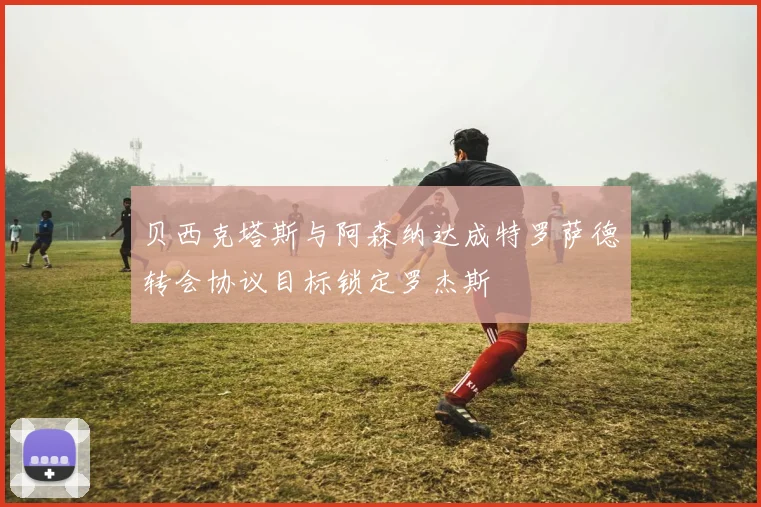 贝西克塔斯与阿森纳达成特罗萨德转会协议目标锁定罗杰斯