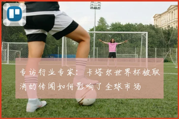 专访行业专家:卡塔尔世界杯被取消的传闻如何影响了全球市场
