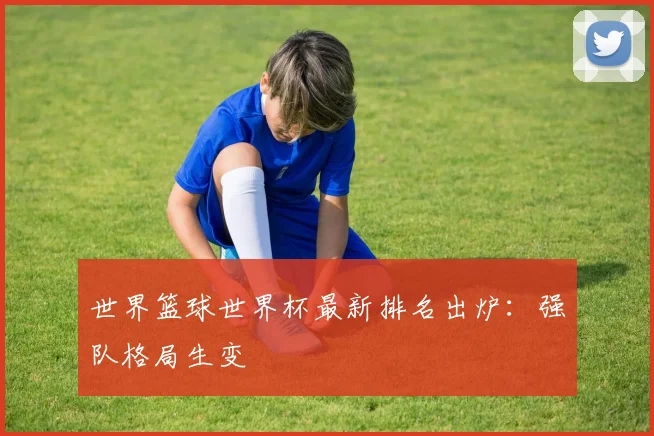 世界篮球世界杯最新排名出炉：强队格局生变
