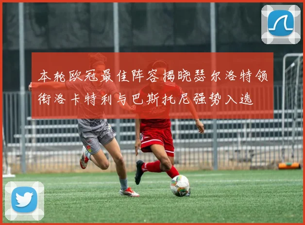 本轮欧冠最佳阵容揭晓瑟尔洛特领衔洛卡特利与巴斯托尼强势入选