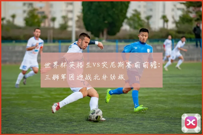 世界杯英格兰vs突尼斯赛前前瞻：三狮军团迎战北非劲旅