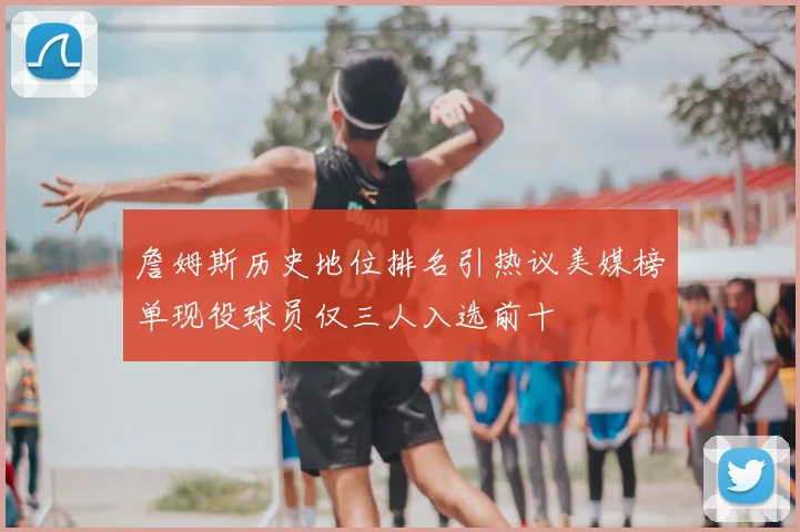 詹姆斯历史地位排名引热议美媒榜单现役球员仅三人入选前十