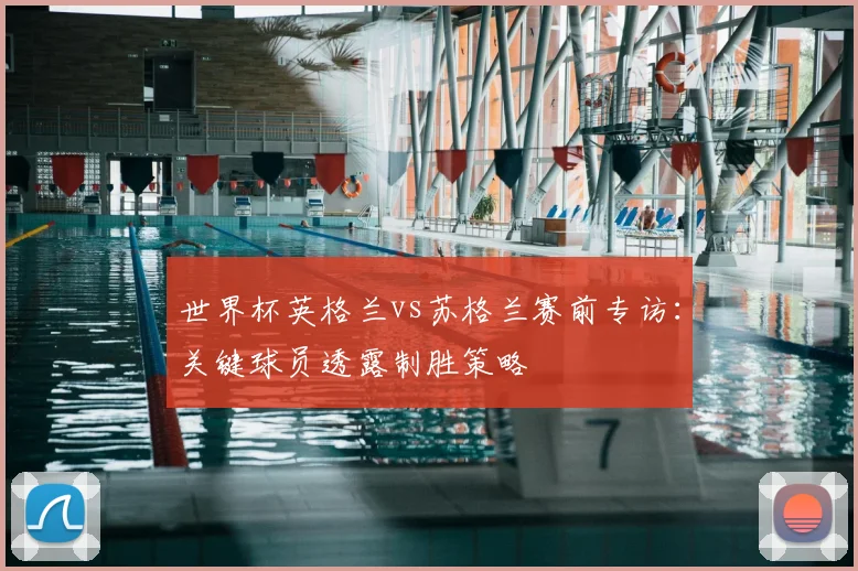 世界杯英格兰vs苏格兰赛前专访：关键球员透露制胜策略