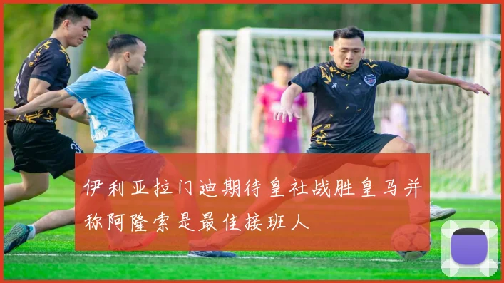 伊利亚拉门迪期待皇社战胜皇马并称阿隆索是最佳接班人