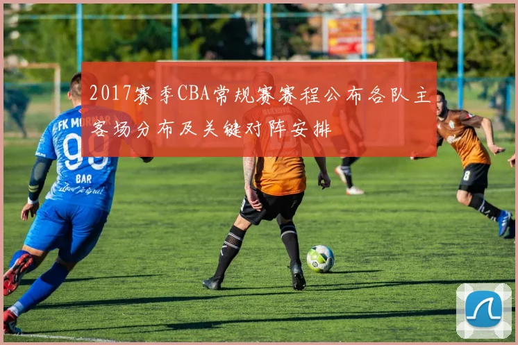 2017赛季CBA常规赛赛程公布各队主客场分布及关键对阵安排