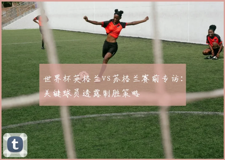 世界杯英格兰vs苏格兰赛前专访：关键球员透露制胜策略