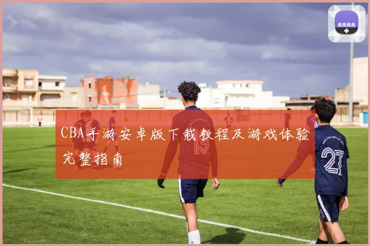 CBA手游安卓版下载教程及游戏体验完整指南