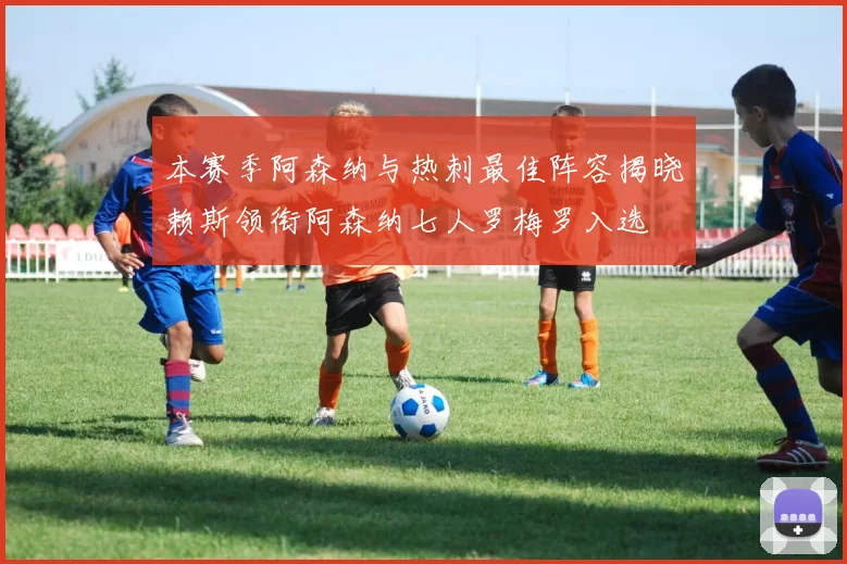 本赛季阿森纳与热刺最佳阵容揭晓赖斯领衔阿森纳七人罗梅罗入选