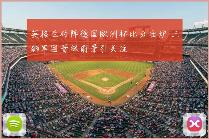 英格兰对阵德国欧洲杯比分出炉 三狮军团晋级前景引关注