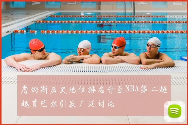 詹姆斯历史地位排名升至NBA第二超越贾巴尔引发广泛讨论